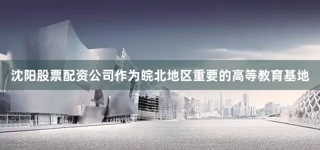 沈阳股票配资公司作为皖北地区重要的高等教育基地