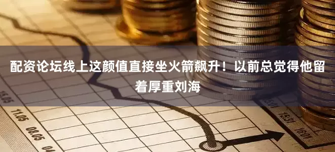 配资论坛线上这颜值直接坐火箭飙升！以前总觉得他留着厚重刘海